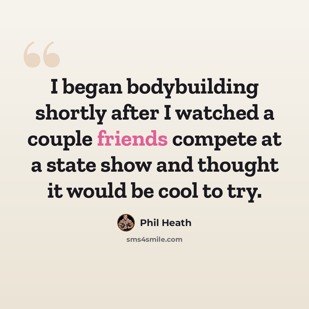 “I began bodybuilding shortly after I watched a couple friends compete at a state show and thought it would be cool to try.” quote by Phil Heath