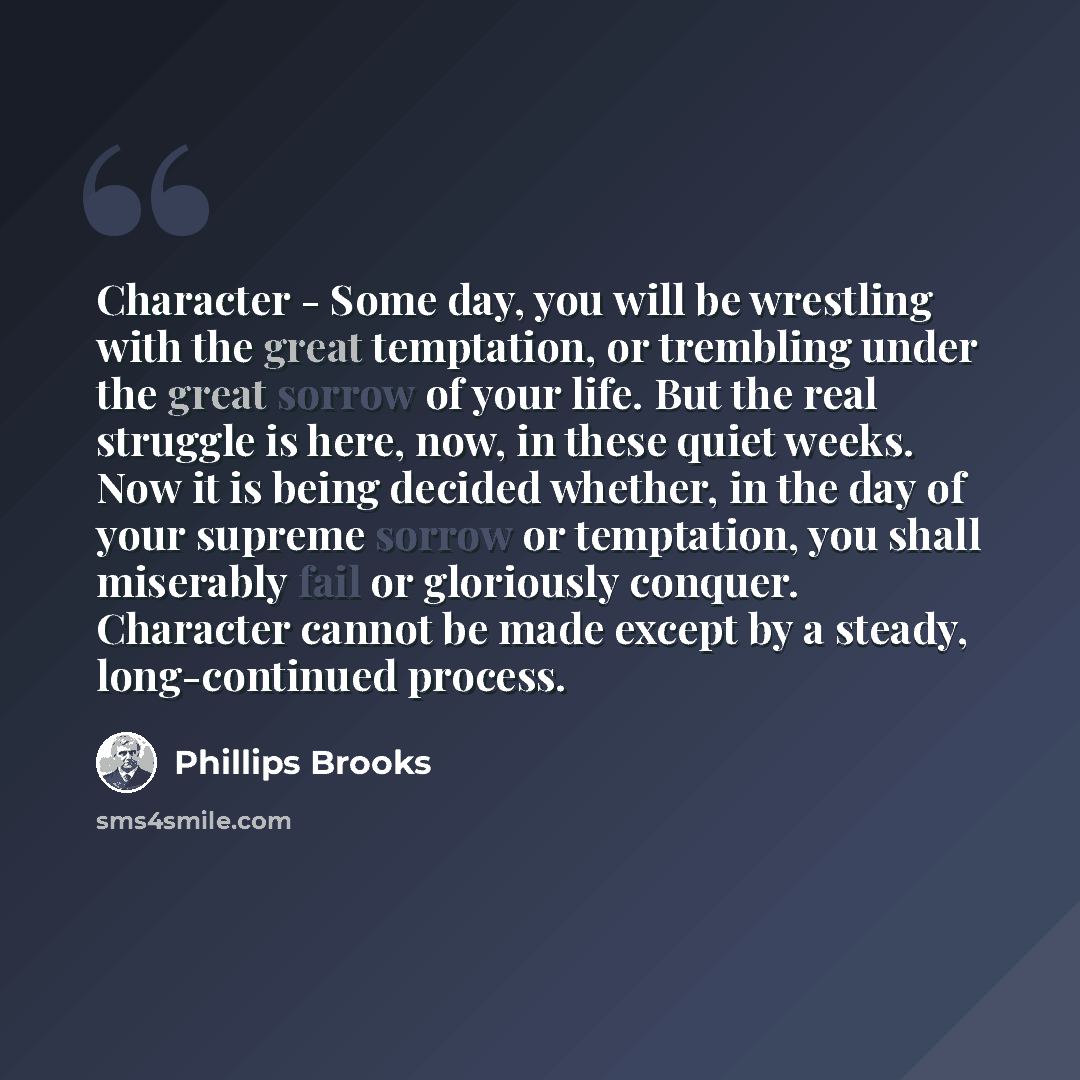 “Character - Some day, you will be wrestling with the great temptation, or trembling under the great sorrow of your life. But the real struggle is here, now, in these quiet weeks. Now it is being decided whether, in the day of your supreme sorrow or temptation, you shall miserably fail or…” quote by Phillips Brooks
