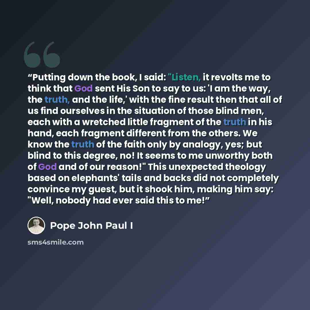 “Putting down the book, I said: "Listen, it revolts me to think that God sent His Son to say to us: 'I am the way, the truth, and the life,' with the fine result then that all of us find ourselves in the situation of those blind men, each with a wretched little fragment of the truth in his hand…” quote by Pope John Paul I