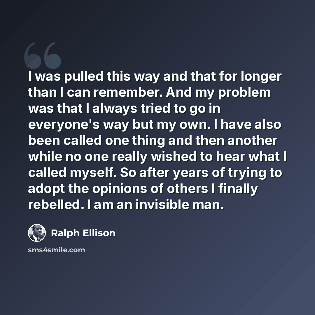 “I was pulled this way and that for longer than I can remember. And my problem was that I always tried to go in everyone's way but my own. I have also been called one thing and then another while no one really wished to hear what I called myself. So after years of trying to adopt the opinions of…” quote by Ralph Ellison