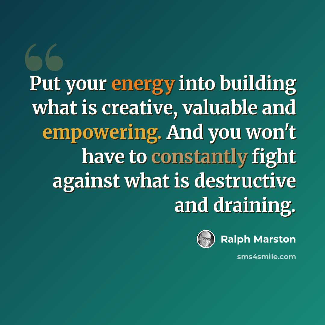 “Put your energy into building what is creative, valuable and empowering. And you won't have to constantly fight against what is destructive and draining.” quote by Ralph Marston