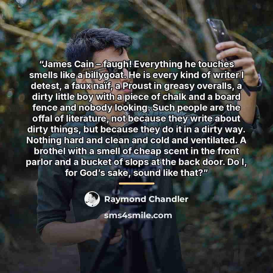 “James Cain – faugh! Everything he touches smells like a billygoat. He is every kind of writer I detest, a faux naïf, a Proust in greasy overalls, a dirty little boy with a piece of chalk and a board fence and nobody looking. Such people are the offal of literature, not because they write about…” quote by Raymond Chandler