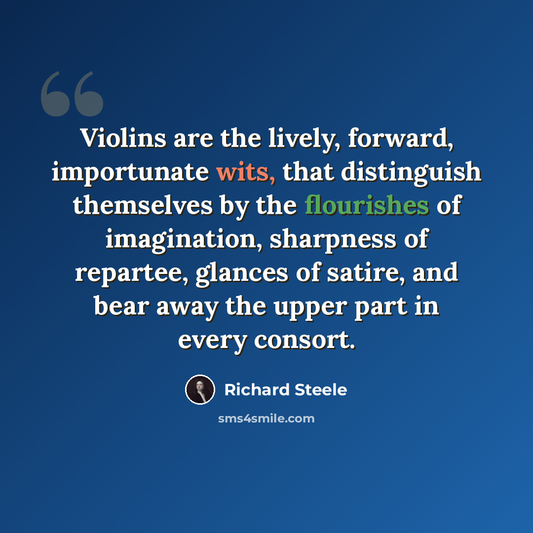 “Violins are the lively, forward, importunate wits, that distinguish themselves by the flourishes of imagination, sharpness of repartee, glances of satire, and bear away the upper part in every consort.” quote by Richard Steele