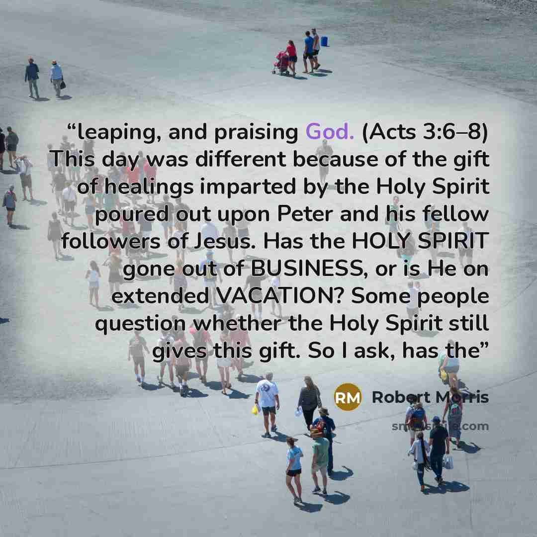 “leaping, and praising God. (Acts 3:6–8) This day was different because of the gift of healings imparted by the Holy Spirit poured out upon Peter and his fellow followers of Jesus. Has the HOLY SPIRIT gone out of BUSINESS, or is He on extended VACATION? Some people question whether the Holy Spirit…” quote by Robert Morris