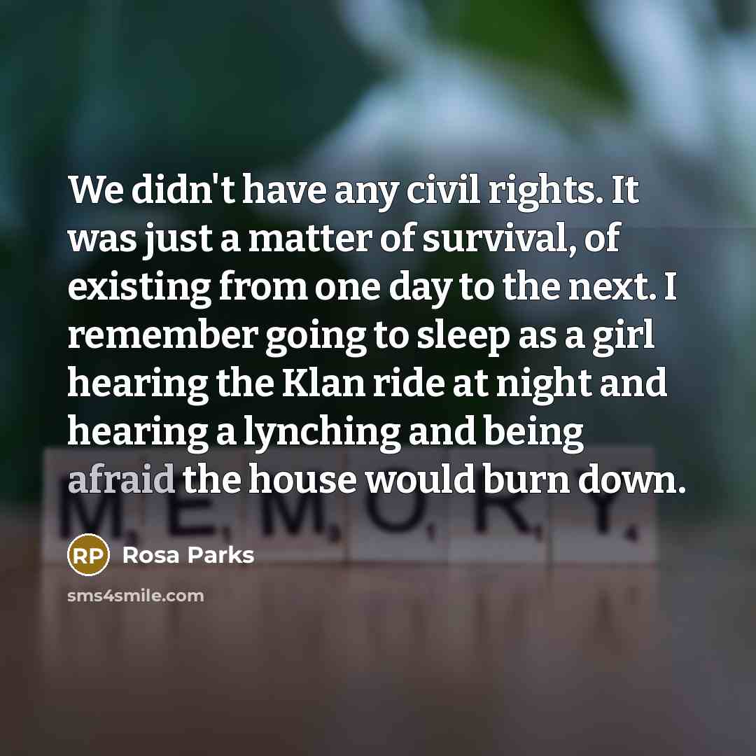 “We didn't have any civil rights. It was just a matter of survival, of existing from one day to the next. I remember going to sleep as a girl hearing the Klan ride at night and hearing a lynching and being afraid the house would burn down.” quote by Rosa Parks