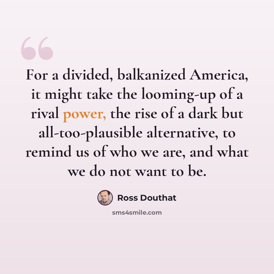 “For a divided, balkanized America, it might take the looming-up of a rival power, the rise of a dark but all-too-plausible alternative, to remind us of who we are, and what we do not want to be.” quote by Ross Douthat
