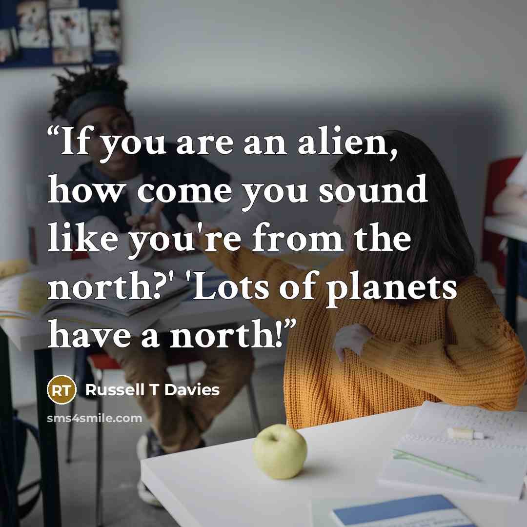 “If you are an alien, how come you sound like you're from the north?' 'Lots of planets have a north!” quote by Russell T Davies