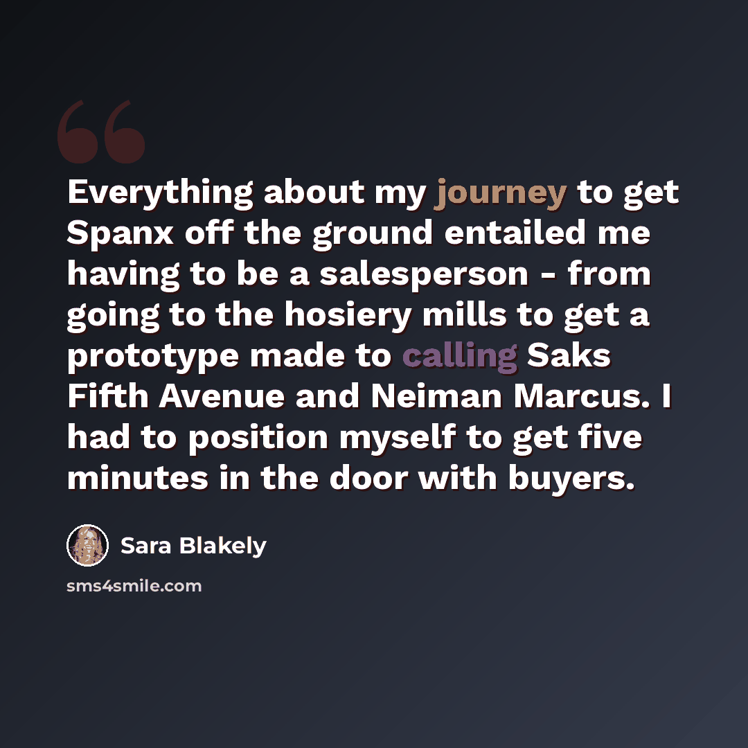 “Everything about my journey to get Spanx off the ground entailed me having to be a salesperson - from going to the hosiery mills to get a prototype made to calling Saks Fifth Avenue and Neiman Marcus. I had to position myself to get five minutes in the door with buyers.” quote by Sara Blakely