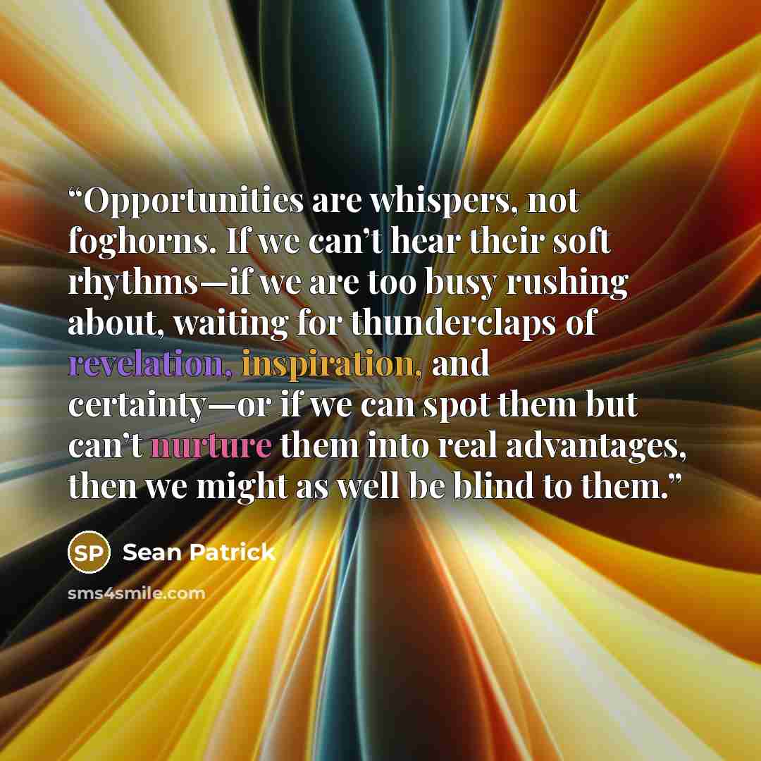 “Opportunities are whispers, not foghorns. If we can’t hear their soft rhythms—if we are too busy rushing about, waiting for thunderclaps of revelation, inspiration, and certainty—or if we can spot them but can’t nurture them into real advantages, then we might as well be blind to them.” quote by Sean Patrick