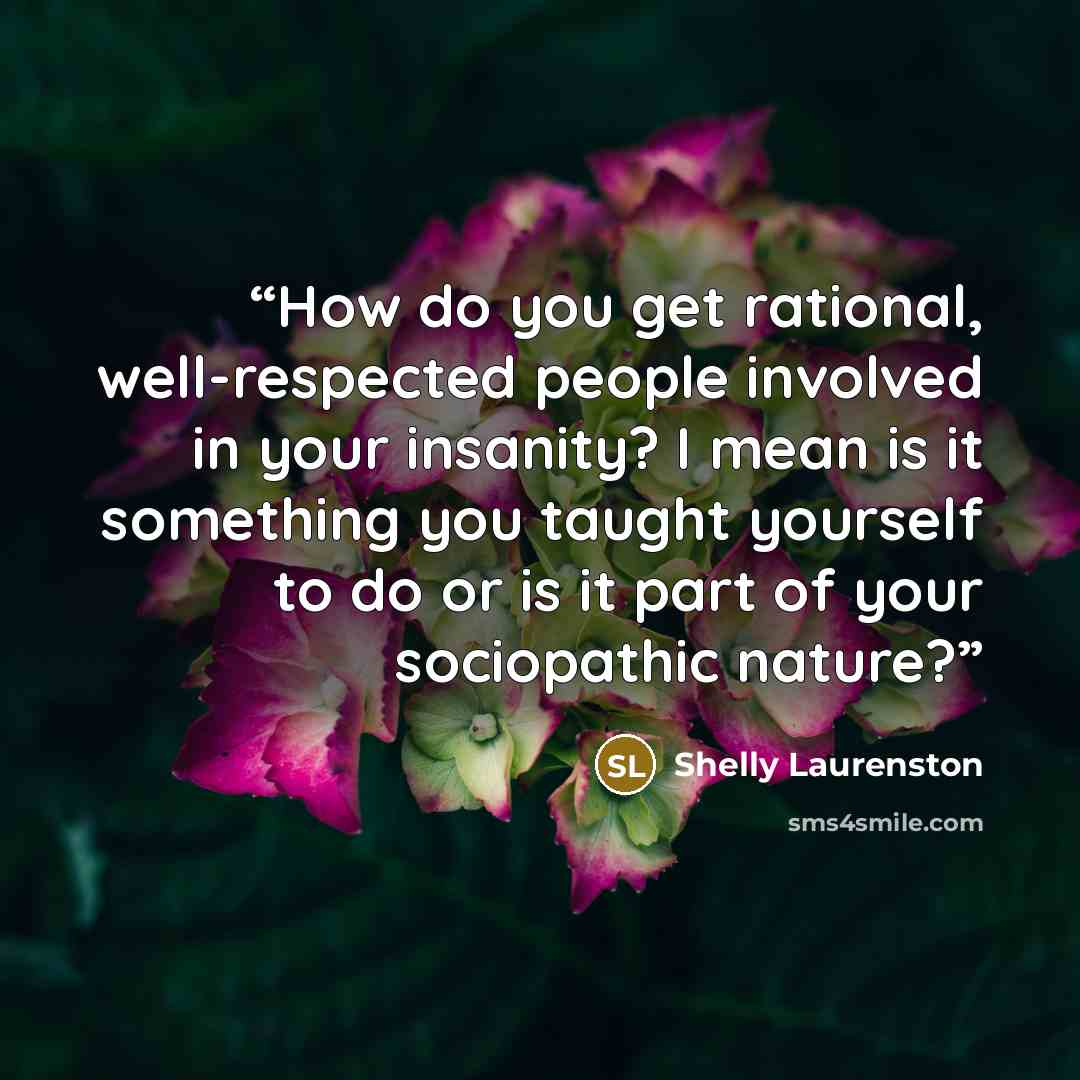 “How do you get rational, well-respected people involved in your insanity? I mean is it something you taught yourself to do or is it part of your sociopathic nature?” quote by Shelly Laurenston