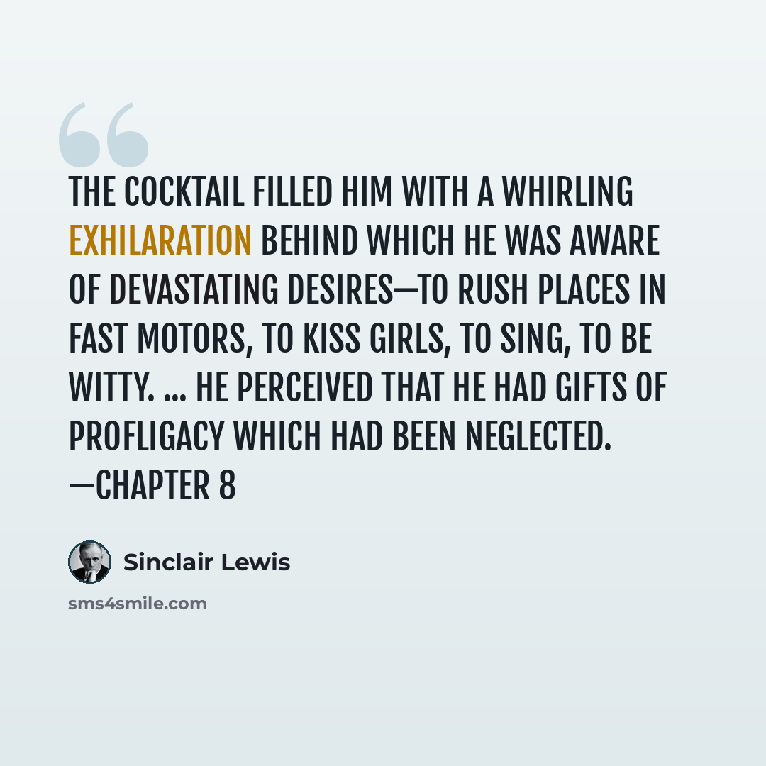 “The cocktail filled him with a whirling exhilaration behind which he was aware of devastating desires—to rush places in fast motors, to kiss girls, to sing, to be witty. ... He perceived that he had gifts of profligacy which had been neglected. —chapter 8” quote by Sinclair Lewis