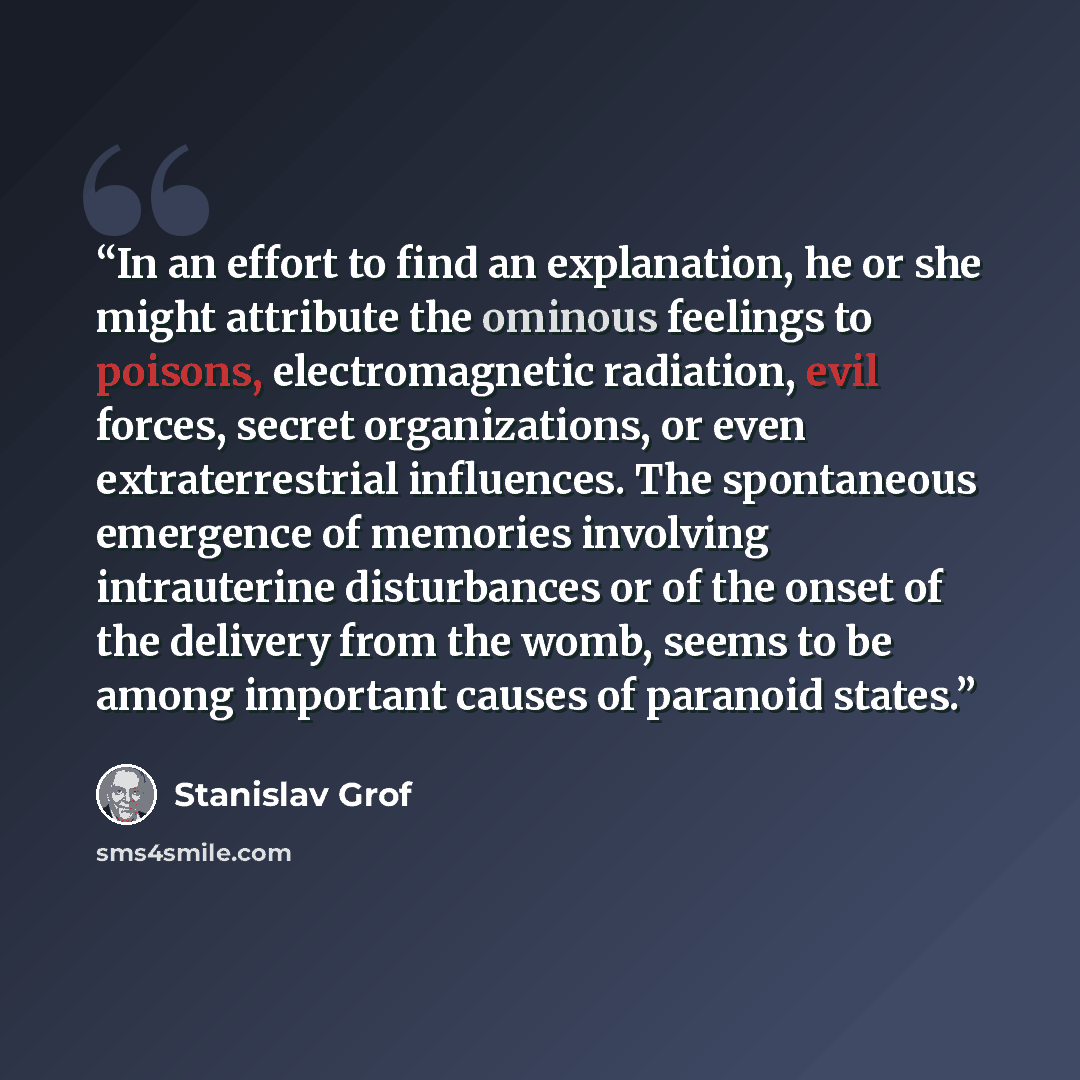 “In an effort to find an explanation, he or she might attribute the ominous feelings to poisons, electromagnetic radiation, evil forces, secret organizations, or even extraterrestrial influences. The spontaneous emergence of memories involving intrauterine disturbances or of the onset of the…” quote by Stanislav Grof