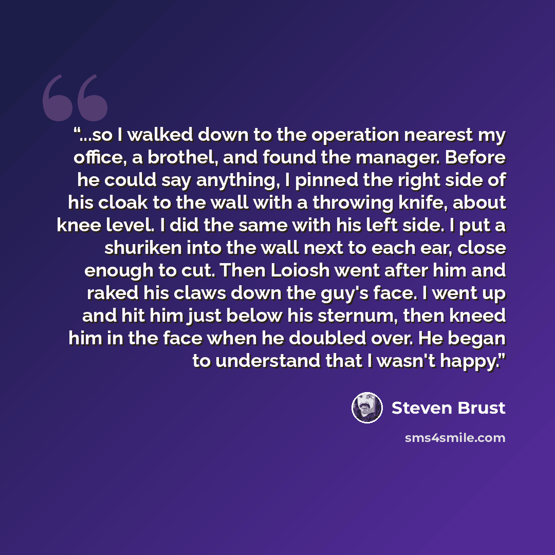 “...so I walked down to the operation nearest my office, a brothel, and found the manager. Before he could say anything, I pinned the right side of his cloak to the wall with a throwing knife, about knee level. I did the same with his left side. I put a shuriken into the wall next to each ear…” quote by Steven Brust