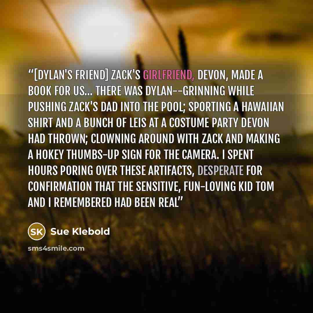 “[Dylan's friend] Zack's girlfriend, Devon, made a book for us… There was Dylan--grinning while pushing Zack's dad into the pool; sporting a Hawaiian shirt and a bunch of leis at a costume party Devon had thrown; clowning around with Zack and making a hokey thumbs-up sign for the camera. I spent…” quote by Sue Klebold