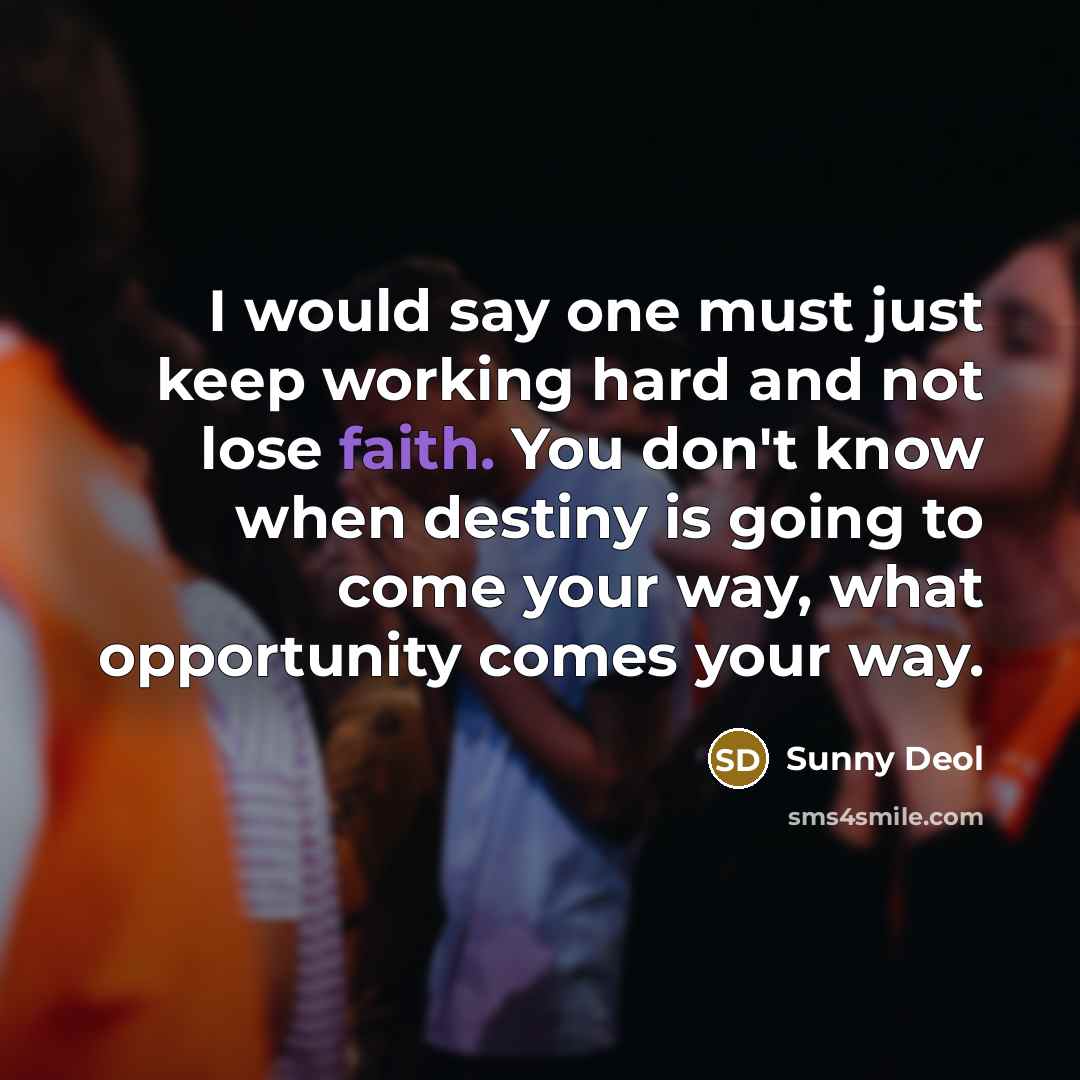 “I would say one must just keep working hard and not lose faith. You don't know when destiny is going to come your way, what opportunity comes your way.” quote by Sunny Deol