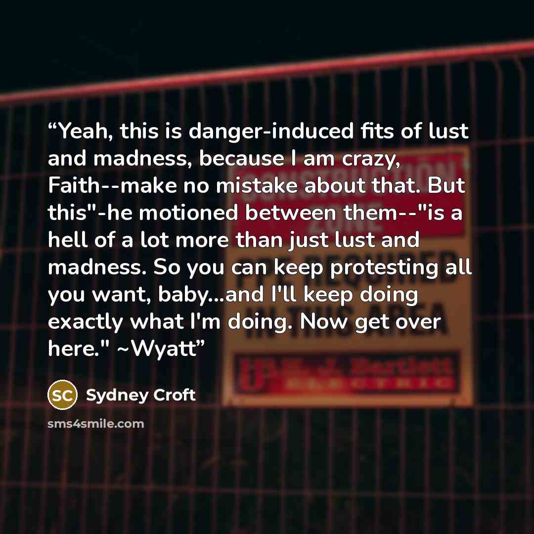 “Yeah, this is danger-induced fits of lust and madness, because I am crazy, Faith--make no mistake about that. But this"-he motioned between them--"is a hell of a lot more than just lust and madness. So you can keep protesting all you want, baby...and I'll keep doing exactly what I'm doing. Now get…” quote by Sydney Croft