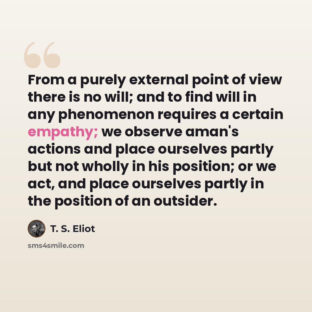 “From a purely external point of view there is no will; and to find will in any phenomenon requires a certain empathy; we observe aman's actions and place ourselves partly but not wholly in his position; or we act, and place ourselves partly in the position of an outsider.” quote by T. S. Eliot
