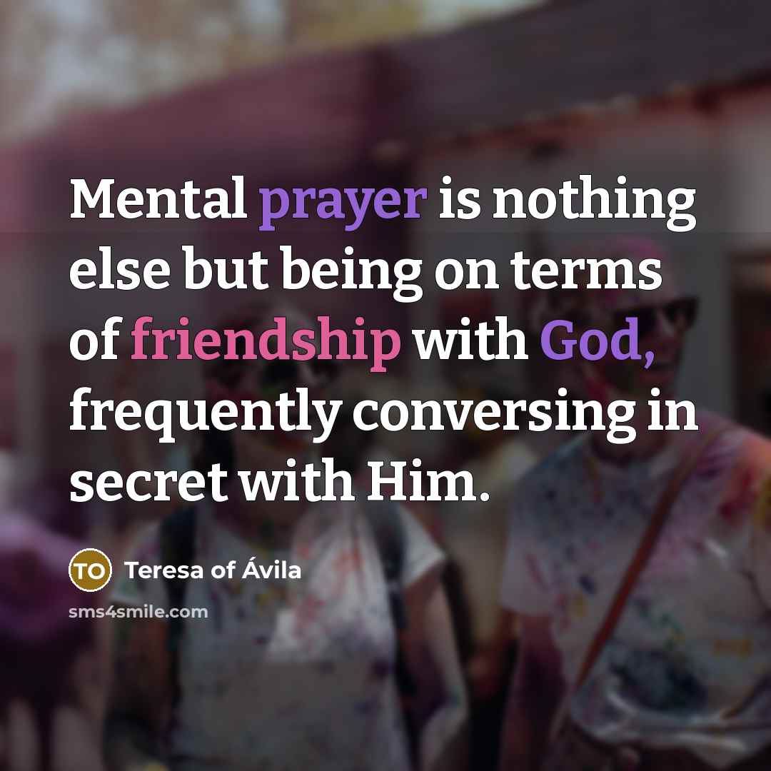 “Mental prayer is nothing else but being on terms of friendship with God, frequently conversing in secret with Him.” quote by Teresa of Avila