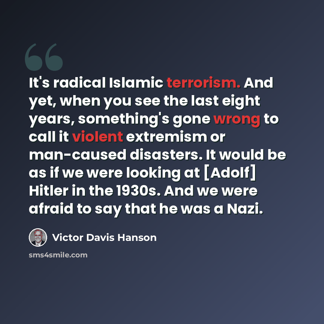 “It's radical Islamic terrorism. And yet, when you see the last eight years, something's gone wrong to call it violent extremism or man-caused disasters. It would be as if we were looking at [Adolf] Hitler in the 1930s. And we were afraid to say that he was a Nazi.” quote by Victor Davis Hanson