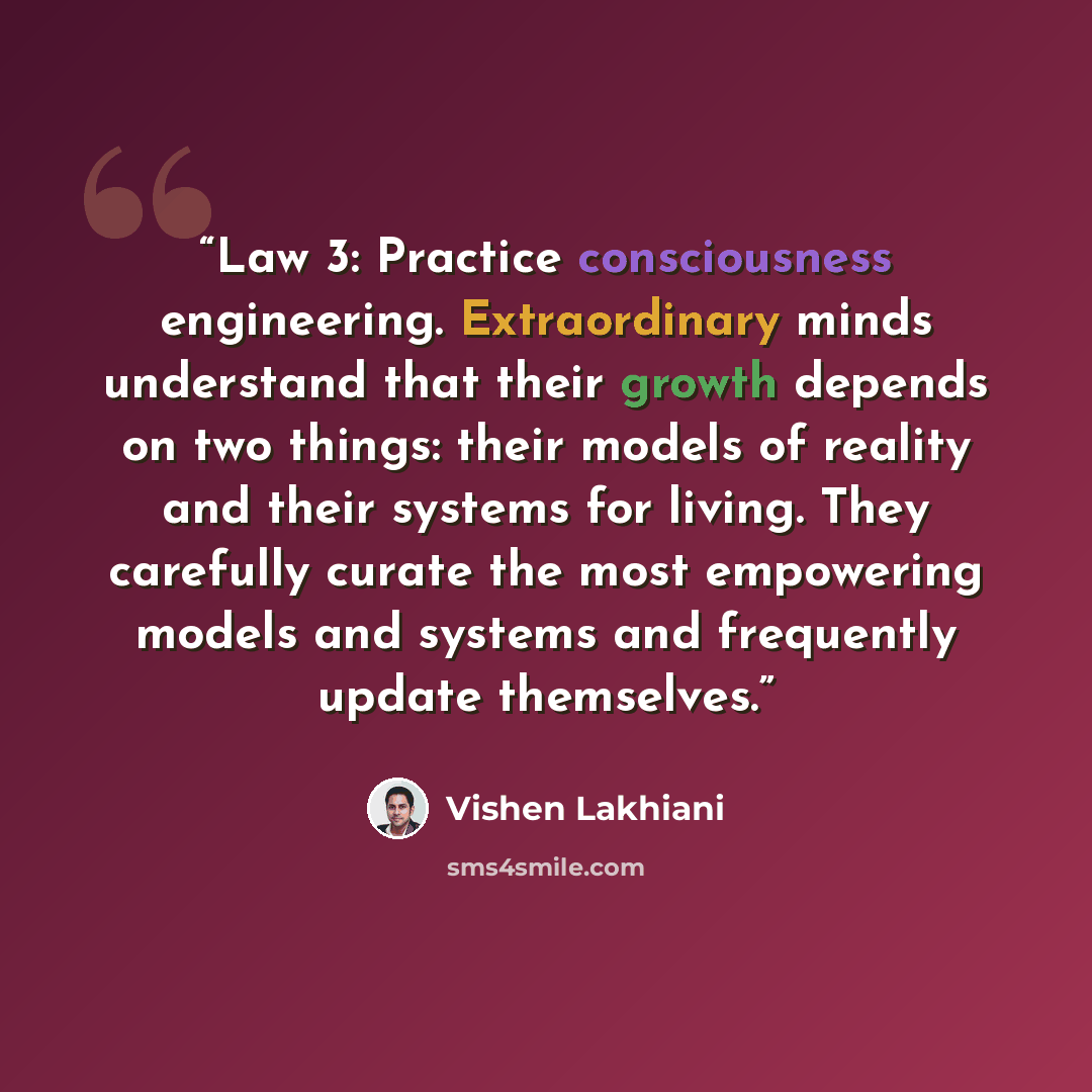 “Law 3: Practice consciousness engineering. Extraordinary minds understand that their growth depends on two things: their models of reality and their systems for living. They carefully curate the most empowering models and systems and frequently update themselves.” quote by Vishen Lakhiani