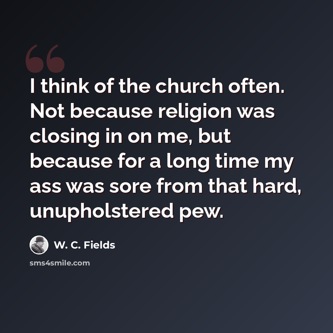 “I think of the church often. Not because religion was closing in on me, but because for a long time my ass was sore from that hard, unupholstered pew.” quote by W. C. Fields