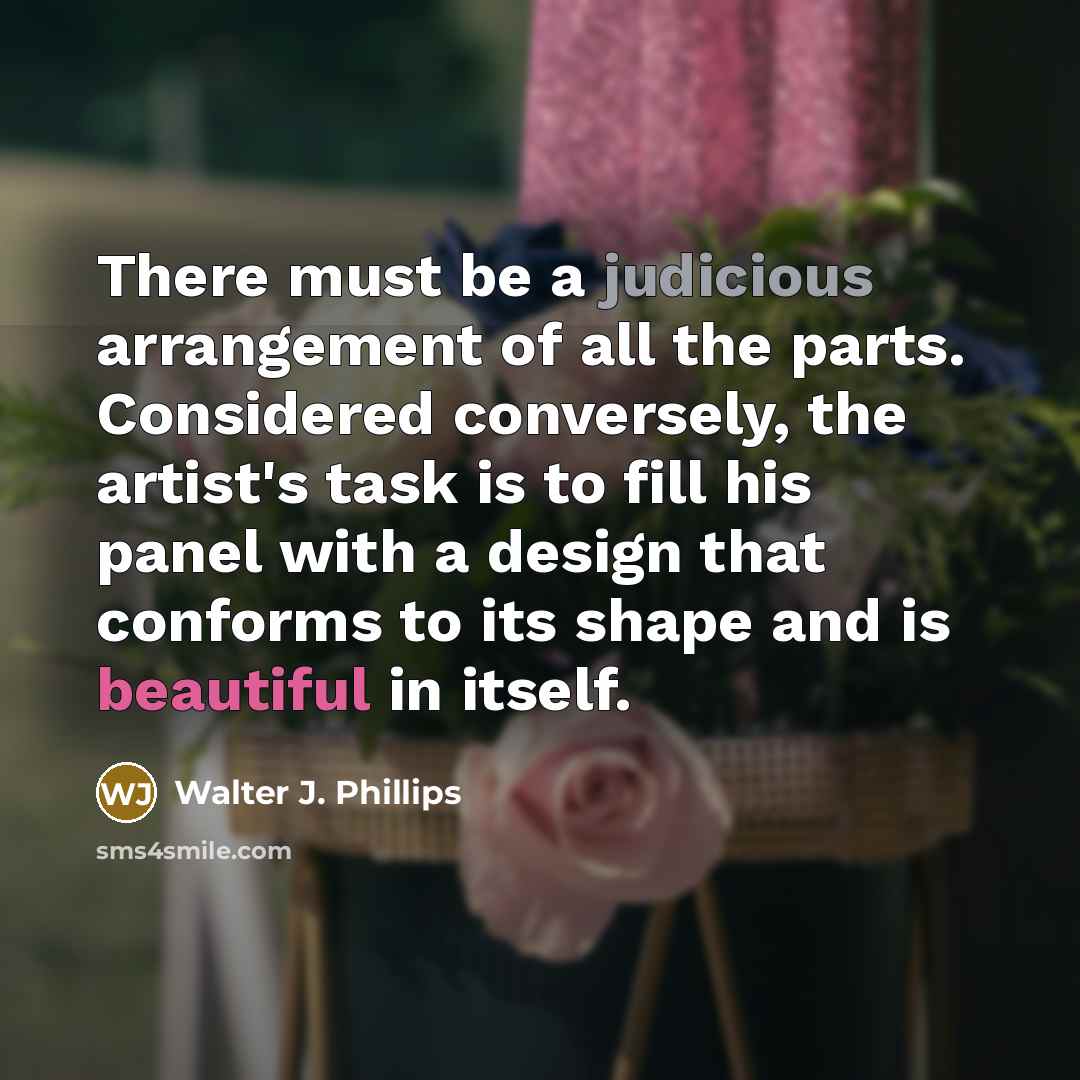 “There must be a judicious arrangement of all the parts. Considered conversely, the artist's task is to fill his panel with a design that conforms to its shape and is beautiful in itself.” quote by Walter J. Phillips