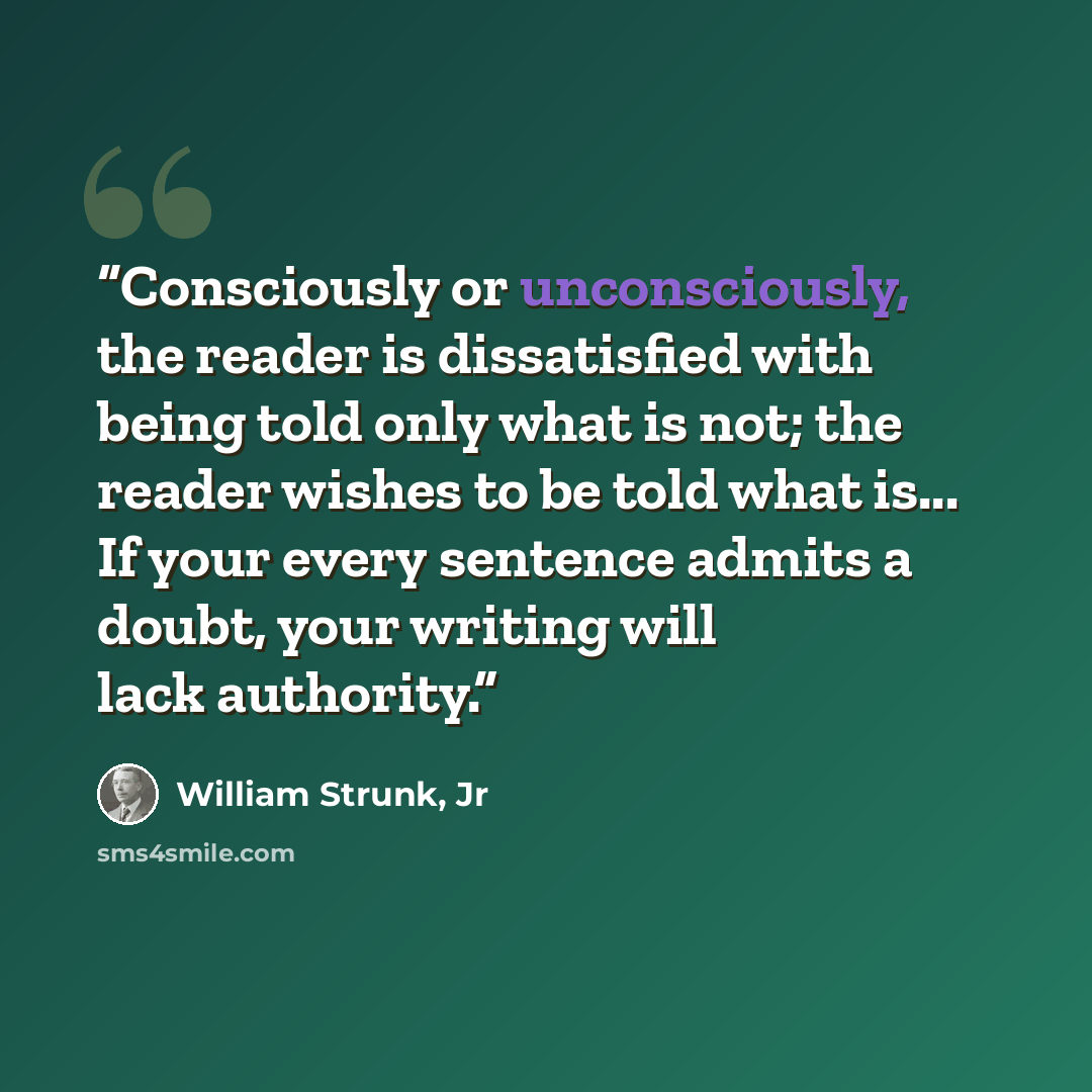 “Consciously or unconsciously, the reader is dissatisfied with being told only what is not; the reader wishes to be told what is... If your every sentence admits a doubt, your writing will lack authority.” quote by William Strunk, Jr