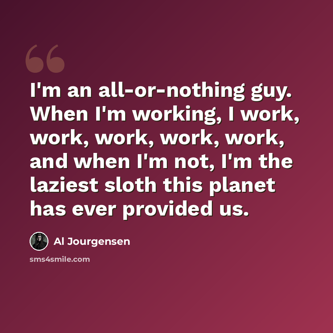 “I'm an all-or-nothing guy. When I'm working, I work, work, work, work, work, and when I'm not, I'm the laziest sloth this planet has ever provided us.” quote by Al Jourgensen