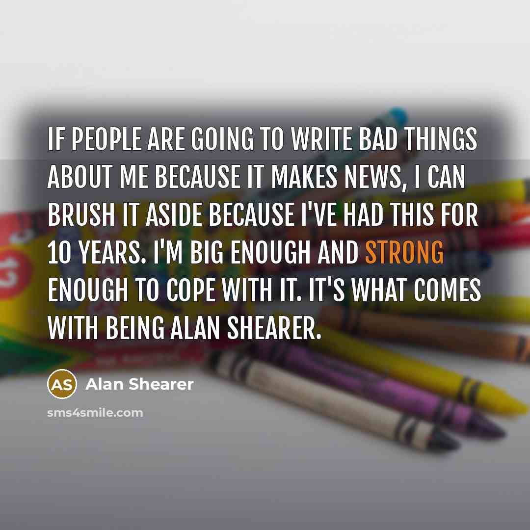 “If people are going to write bad things about me because it makes news, I can brush it aside because I've had this for 10 years. I'm big enough and strong enough to cope with it. It's what comes with being Alan Shearer.” quote by Alan Shearer