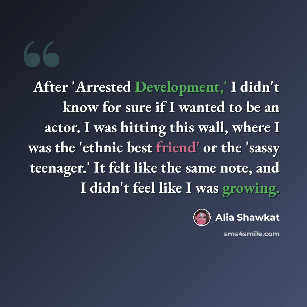“After 'Arrested Development,' I didn't know for sure if I wanted to be an actor. I was hitting this wall, where I was the 'ethnic best friend' or the 'sassy teenager.' It felt like the same note, and I didn't feel like I was growing.” quote by Alia Shawkat