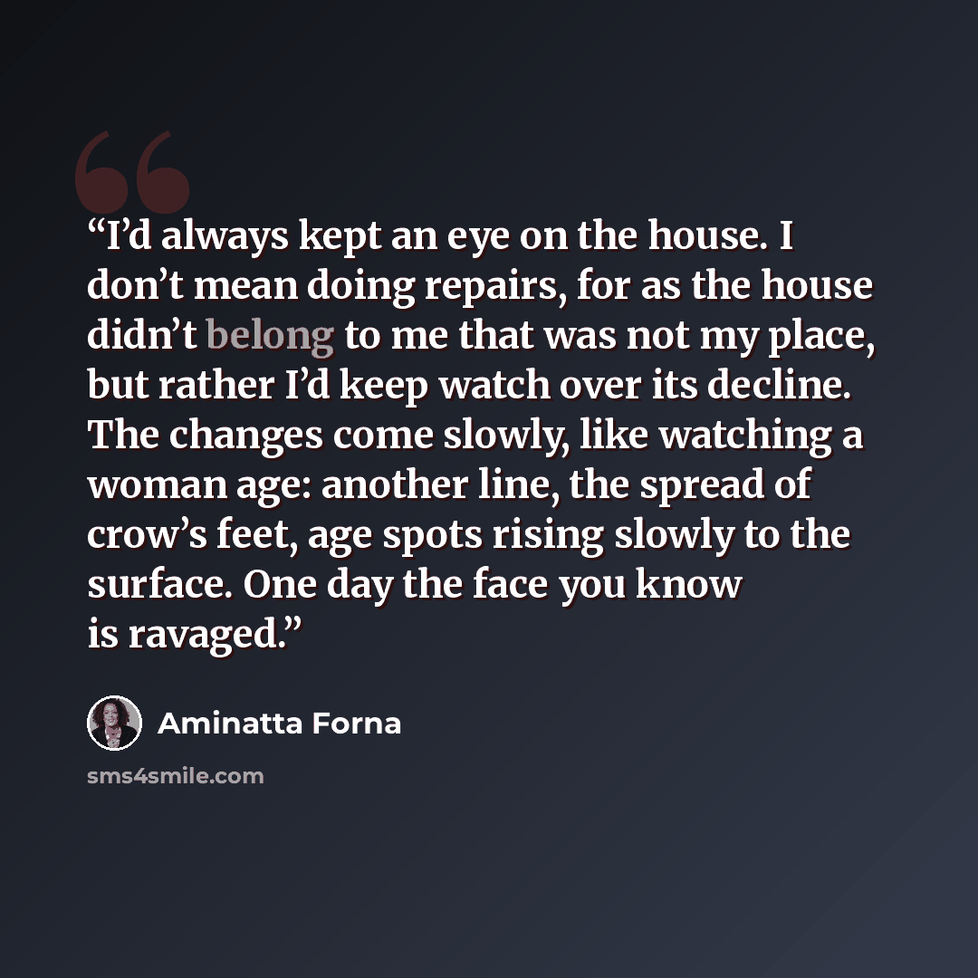 “I’d always kept an eye on the house. I don’t mean doing repairs, for as the house didn’t belong to me that was not my place, but rather I’d keep watch over its decline. The changes come slowly, like watching a woman age: another line, the spread of crow’s feet, age spots rising slowly to the…” quote by Aminatta Forna
