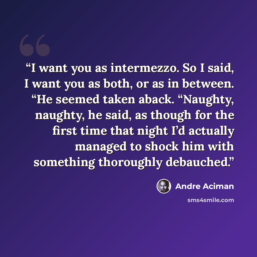 “I want you as intermezzo. So I said, I want you as both, or as in between. “He seemed taken aback. “Naughty, naughty, he said, as though for the first time that night I’d actually managed to shock him with something thoroughly debauched.” quote by André Aciman