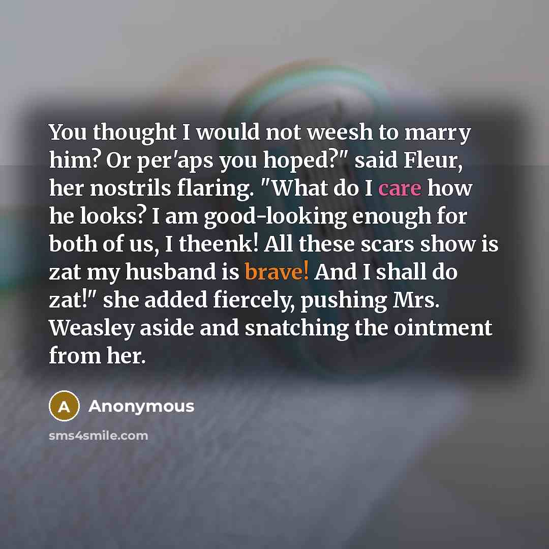 “You thought I would not weesh to marry him? Or per'aps you hoped?" said Fleur, her nostrils flaring. "What do I care how he looks? I am good-looking enough for both of us, I theenk! All these scars show is zat my husband is brave! And I shall do zat!" she added fiercely, pushing Mrs. Weasley aside…” quote by Anonymous
