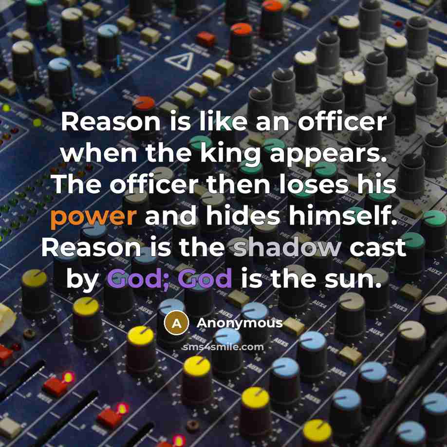“Reason is like an officer when the king appears. The officer then loses his power and hides himself. Reason is the shadow cast by God; God is the sun.” quote by Anonymous