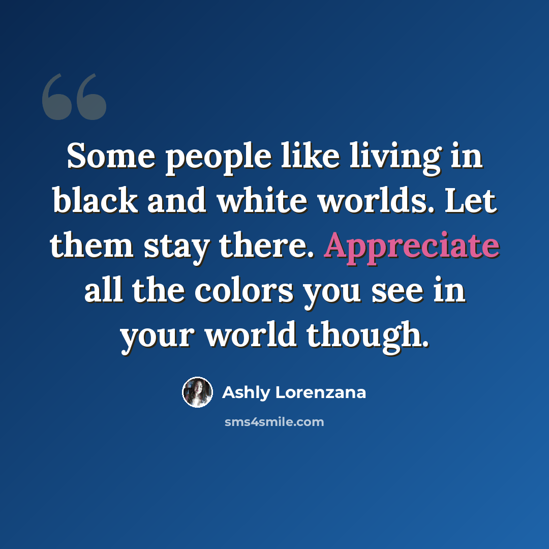 “Some people like living in black and white worlds. Let them stay there. Appreciate all the colors you see in your world though.” quote by Ashly Lorenzana
