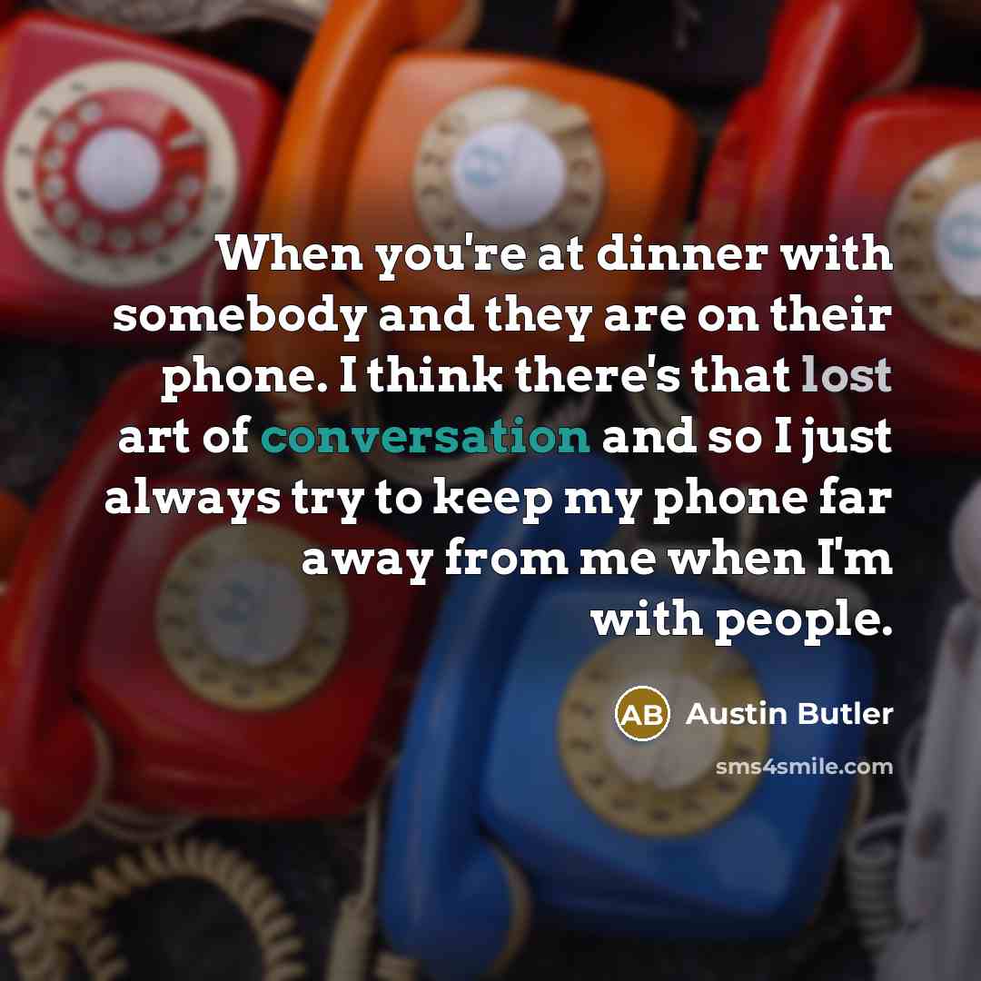“When you're at dinner with somebody and they are on their phone. I think there's that lost art of conversation and so I just always try to keep my phone far away from me when I'm with people.” quote by Austin Butler