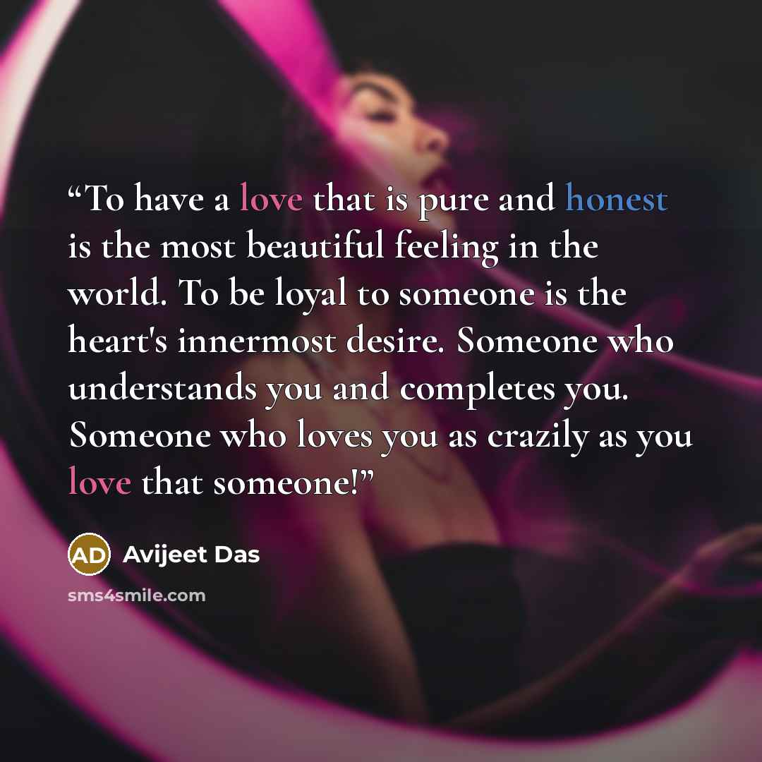 “To have a love that is pure and honest is the most beautiful feeling in the world. To be loyal to someone is the heart's innermost desire. Someone who understands you and completes you. Someone who loves you as crazily as you love that someone!” quote by Avijeet Das