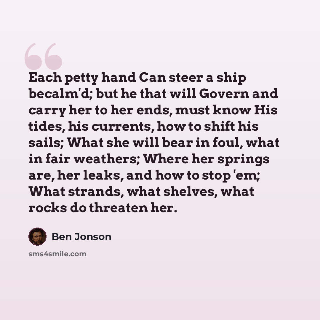 “Each petty hand Can steer a ship becalm'd; but he that will Govern and carry her to her ends, must know His tides, his currents, how to shift his sails; What she will bear in foul, what in fair weathers; Where her springs are, her leaks, and how to stop 'em; What strands, what shelves, what rocks…” quote by Ben Jonson