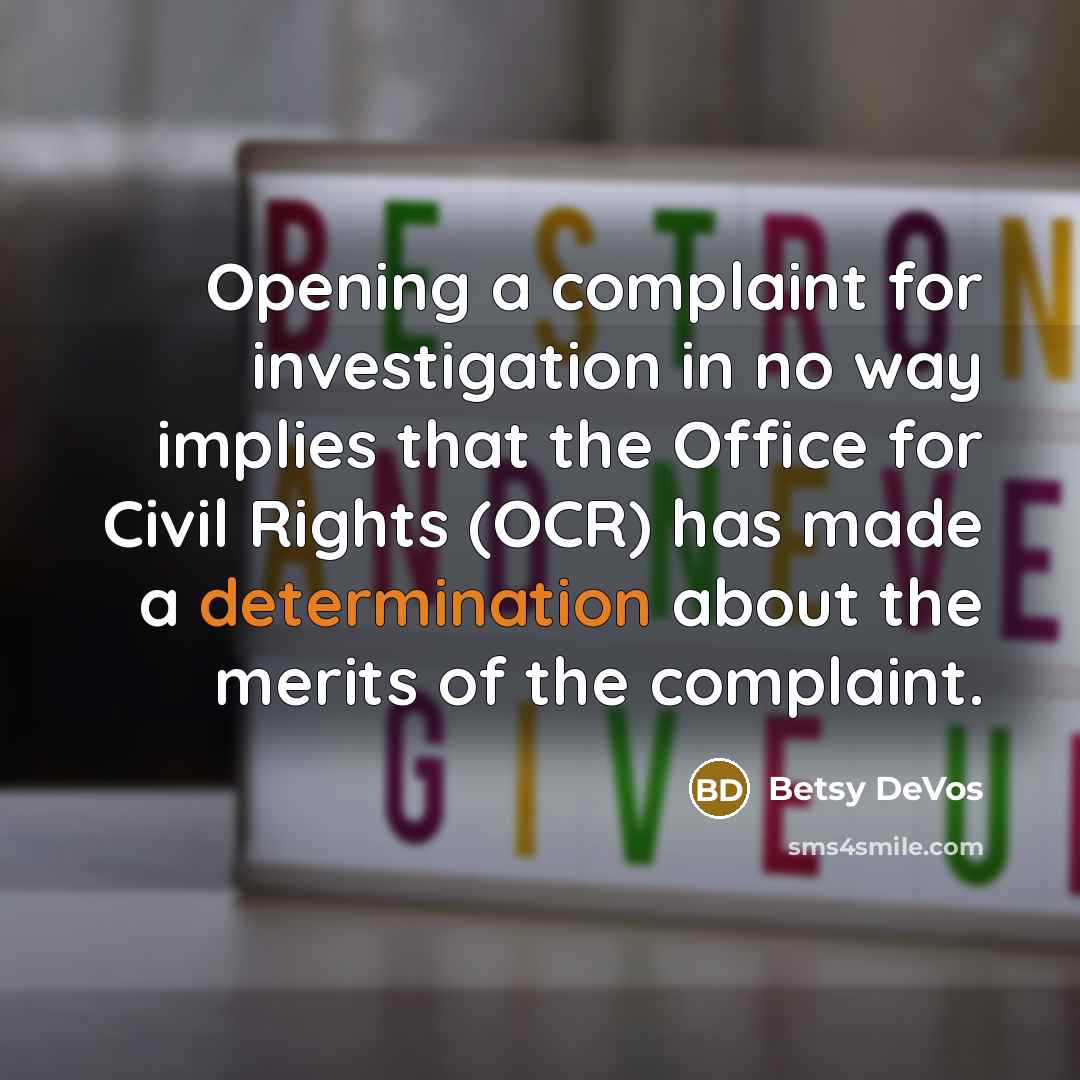 “Opening a complaint for investigation in no way implies that the Office for Civil Rights (OCR) has made a determination about the merits of the complaint.” quote by Betsy DeVos
