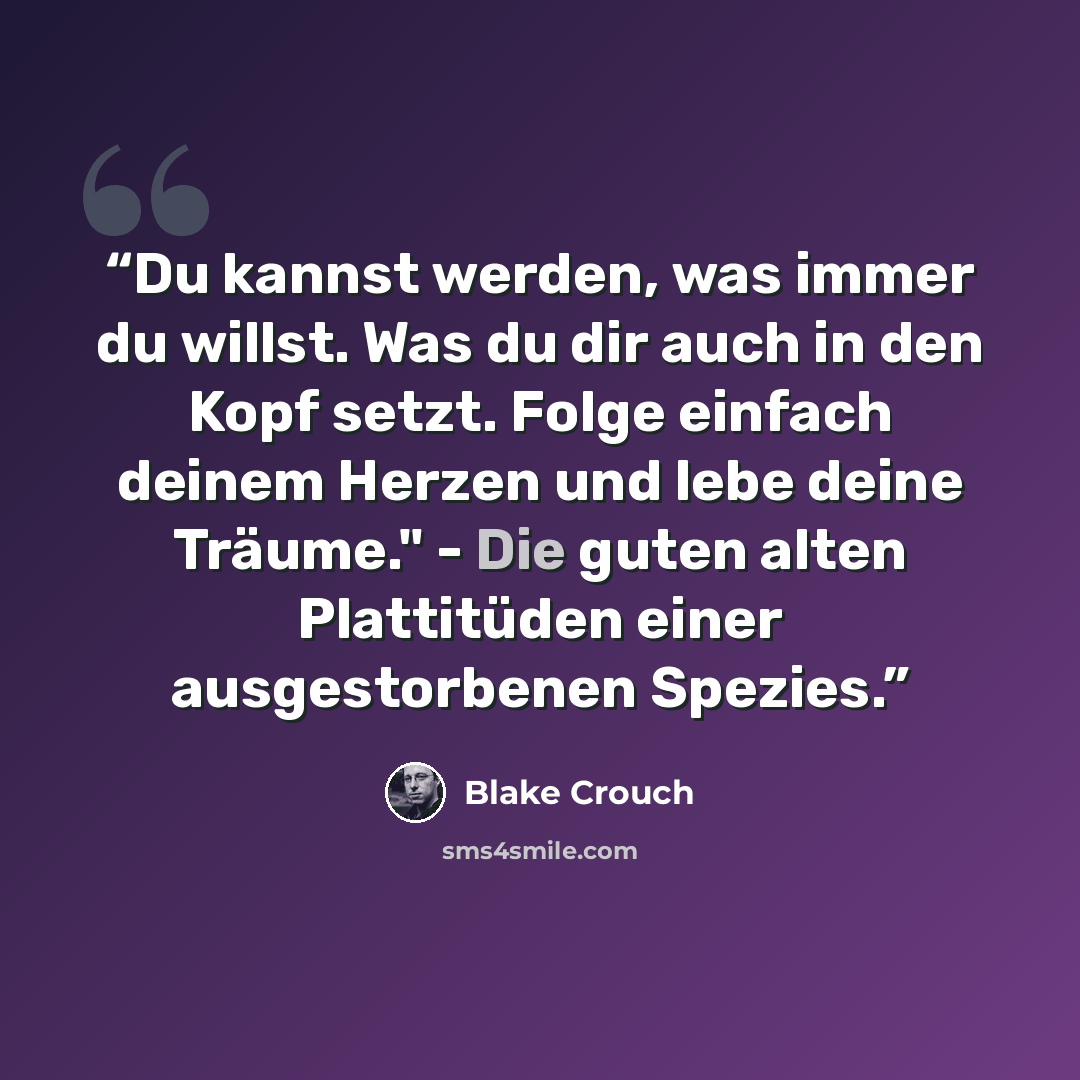 “Du kannst werden, was immer du willst. Was du dir auch in den Kopf setzt. Folge einfach deinem Herzen und lebe deine Träume." - Die guten alten Plattitüden einer ausgestorbenen Spezies.” quote by Blake Crouch