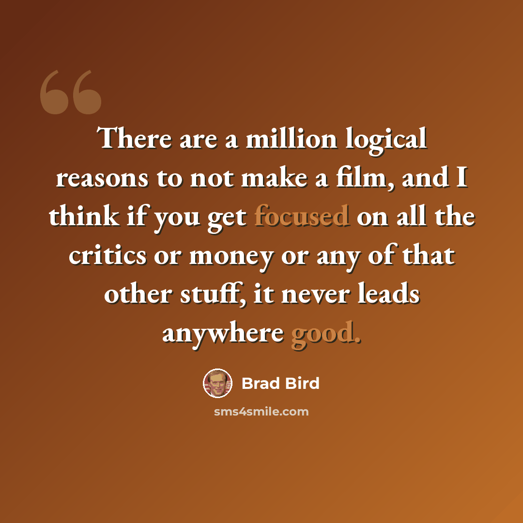 “There are a million logical reasons to not make a film, and I think if you get focused on all the critics or money or any of that other stuff, it never leads anywhere good.” quote by Brad Bird