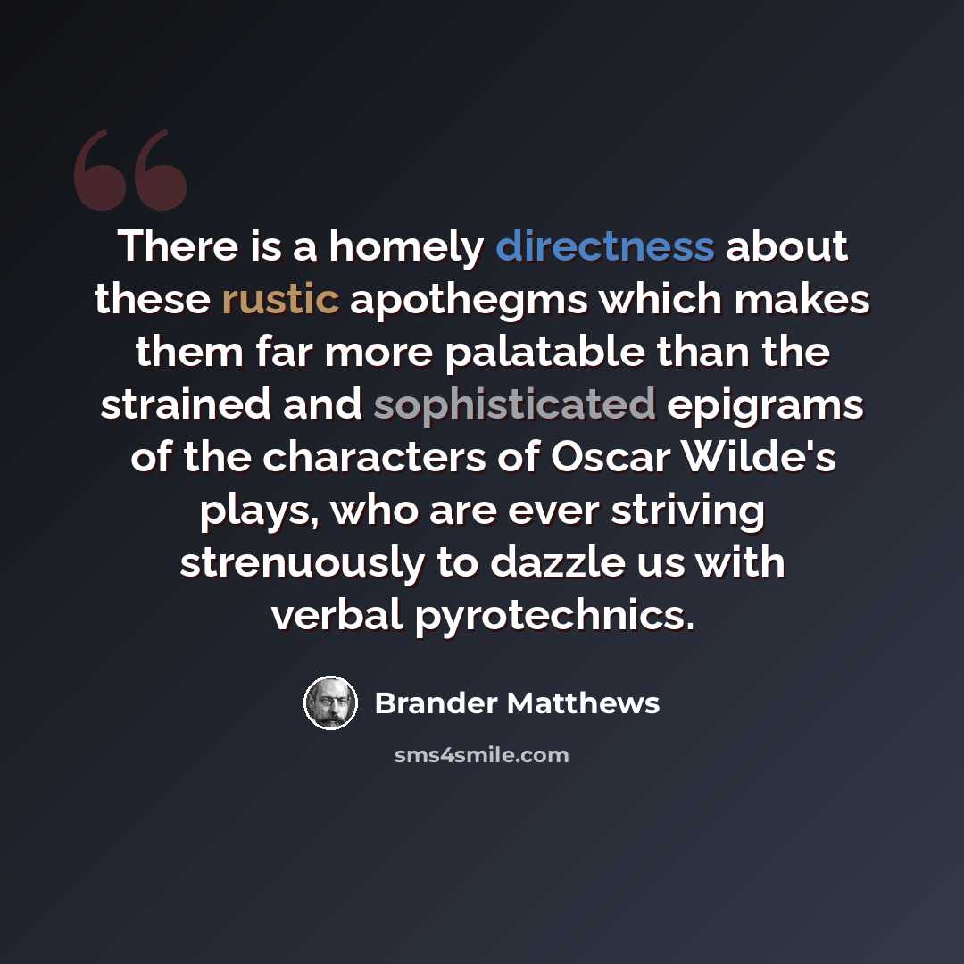 “There is a homely directness about these rustic apothegms which makes them far more palatable than the strained and sophisticated epigrams of the characters of Oscar Wilde's plays, who are ever striving strenuously to dazzle us with verbal pyrotechnics.” quote by Brander Matthews