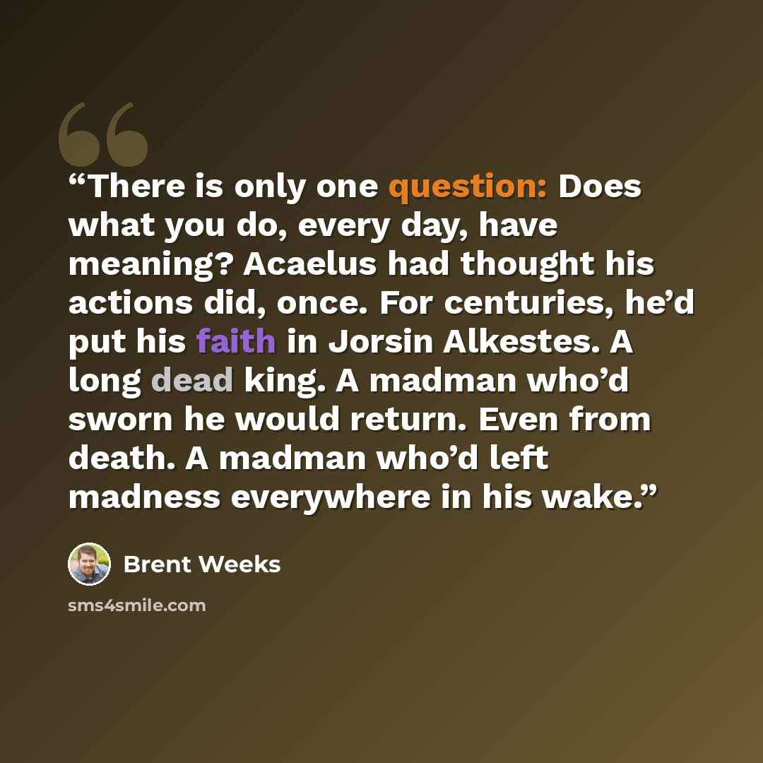 “There is only one question: Does what you do, every day, have meaning? Acaelus had thought his actions did, once. For centuries, he’d put his faith in Jorsin Alkestes. A long dead king. A madman who’d sworn he would return. Even from death. A madman who’d left madness everywhere in his wake.” quote by Brent Weeks