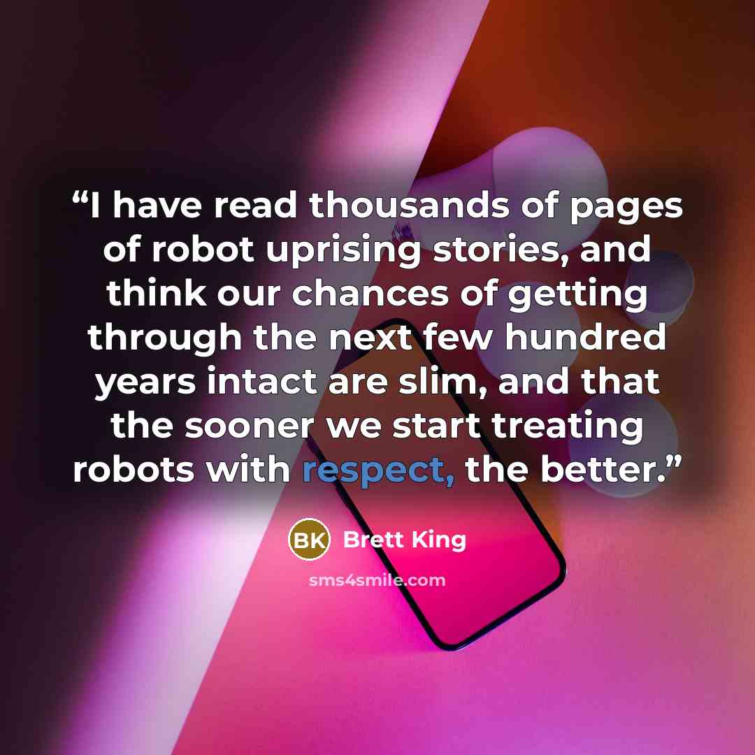 “I have read thousands of pages of robot uprising stories, and think our chances of getting through the next few hundred years intact are slim, and that the sooner we start treating robots with respect, the better.” quote by Brett King