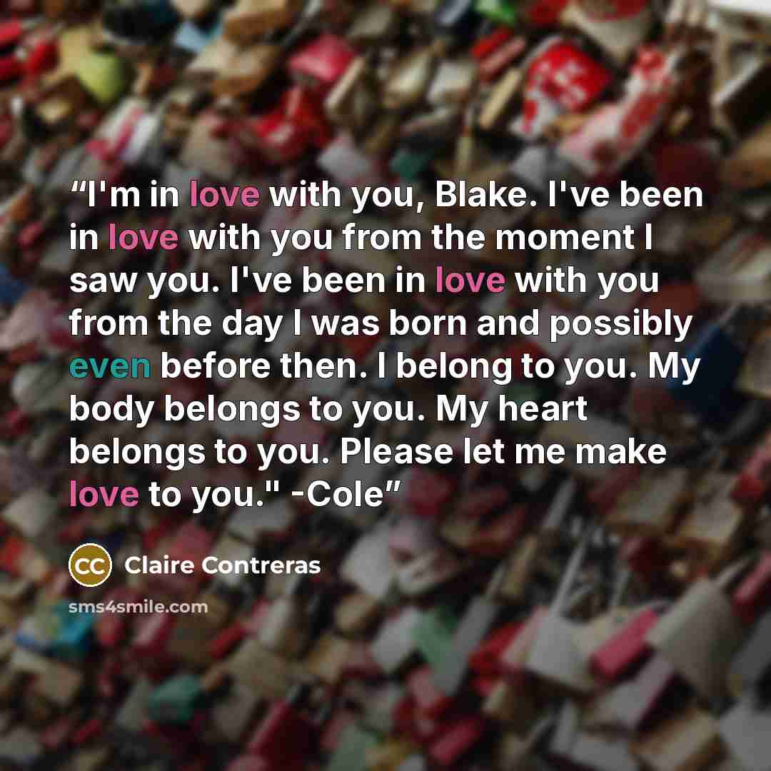 “I'm in love with you, Blake. I've been in love with you from the moment I saw you. I've been in love with you from the day I was born and possibly even before then. I belong to you. My body belongs to you. My heart belongs to you. Please let me make love to you." -Cole” quote by Claire Contreras
