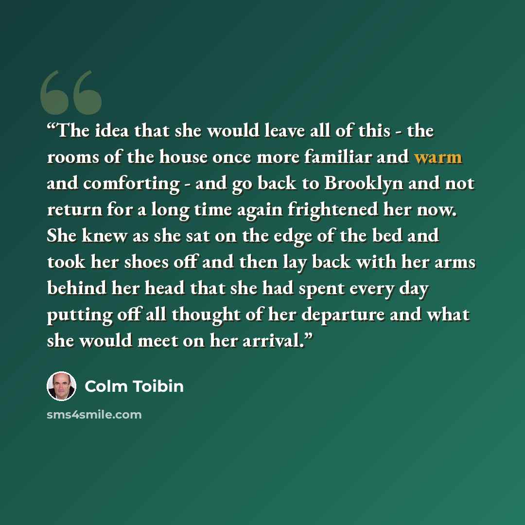 “The idea that she would leave all of this - the rooms of the house once more familiar and warm and comforting - and go back to Brooklyn and not return for a long time again frightened her now. She knew as she sat on the edge of the bed and took her shoes off and then lay back with her arms behind…” quote by Colm Tóibín