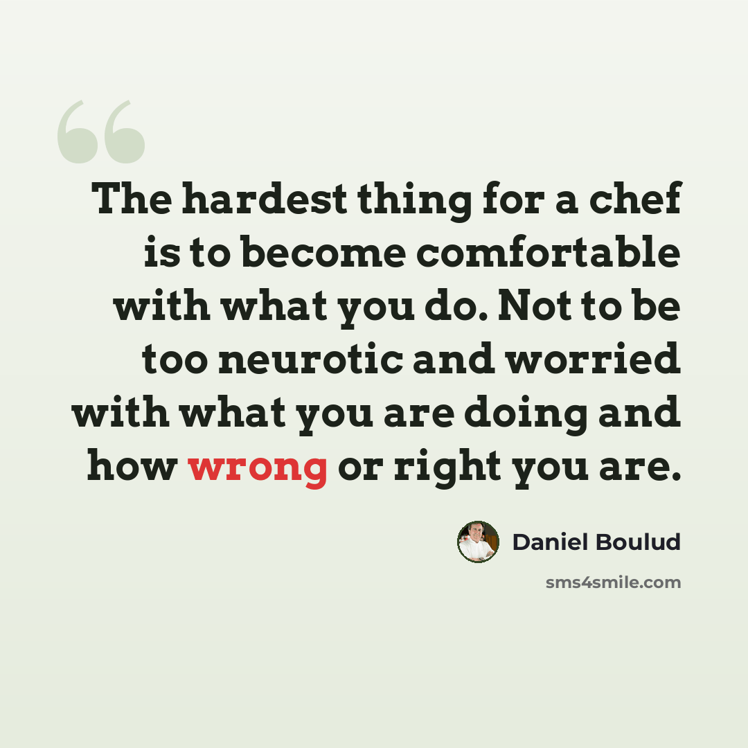 “The hardest thing for a chef is to become comfortable with what you do. Not to be too neurotic and worried with what you are doing and how wrong or right you are.” quote by Daniel Boulud