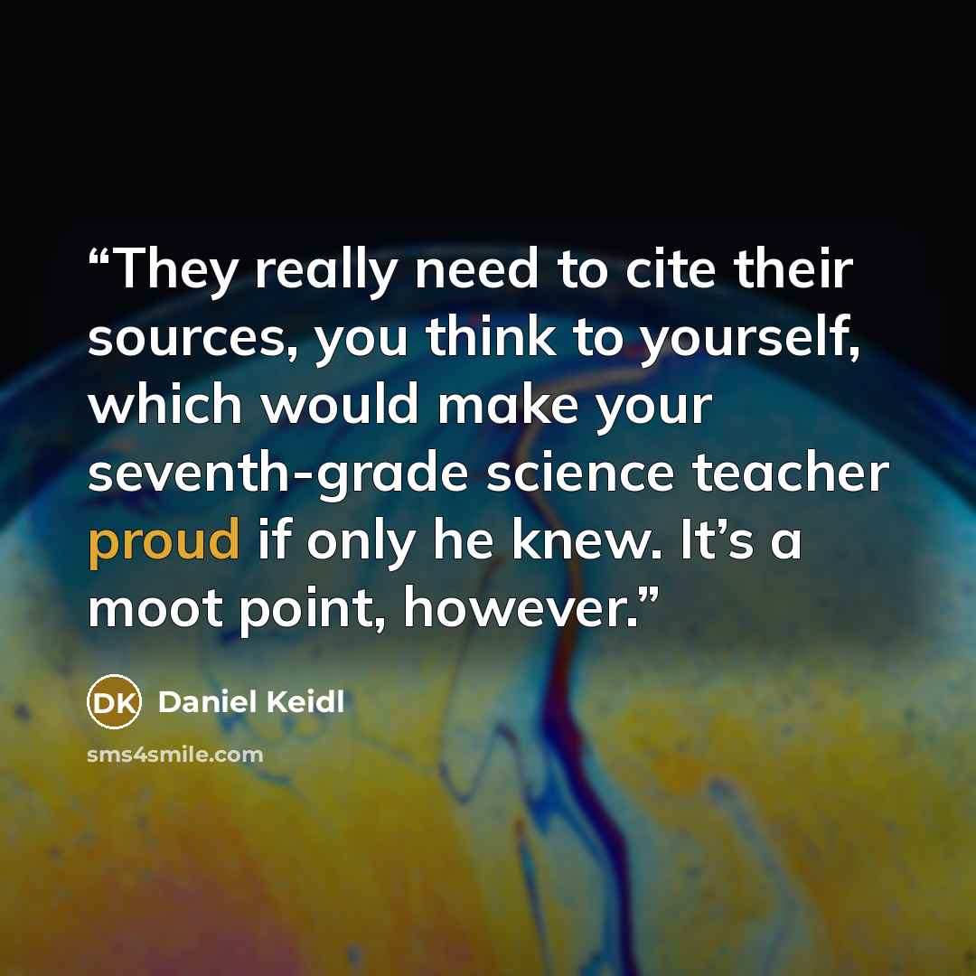 “They really need to cite their sources, you think to yourself, which would make your seventh-grade science teacher proud if only he knew. It’s a moot point, however.” quote by Daniel Keidl