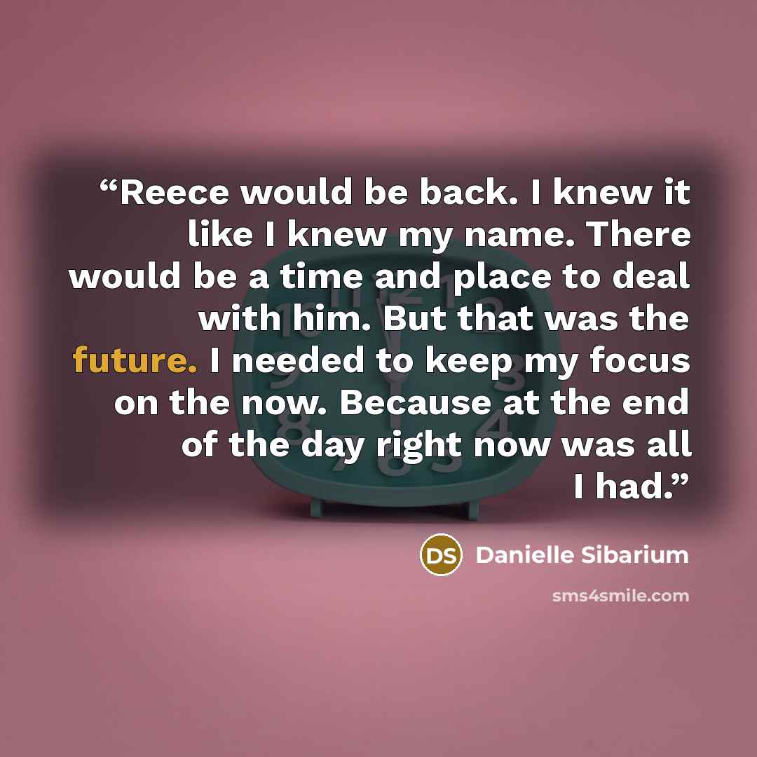 “Reece would be back. I knew it like I knew my name. There would be a time and place to deal with him. But that was the future. I needed to keep my focus on the now. Because at the end of the day right now was all I had.” quote by Danielle Sibarium