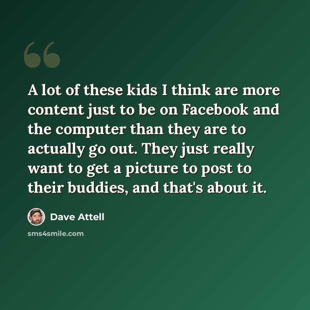 “A lot of these kids I think are more content just to be on Facebook and the computer than they are to actually go out. They just really want to get a picture to post to their buddies, and that's about it.” quote by Dave Attell